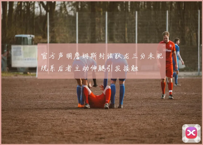 官方声明詹姆斯封堵狄龙三分未犯规系后者主动伸腿引发接触