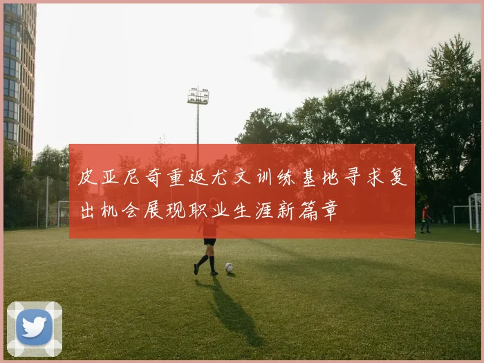 皮亚尼奇重返尤文训练基地寻求复出机会展现职业生涯新篇章