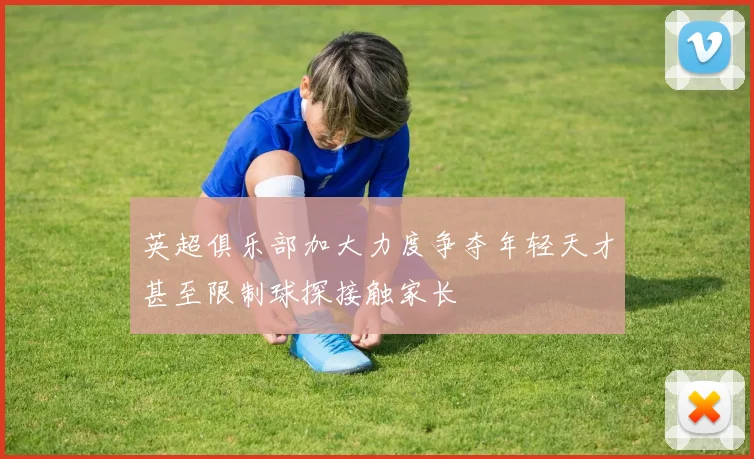 英超俱乐部加大力度争夺年轻天才甚至限制球探接触家长
