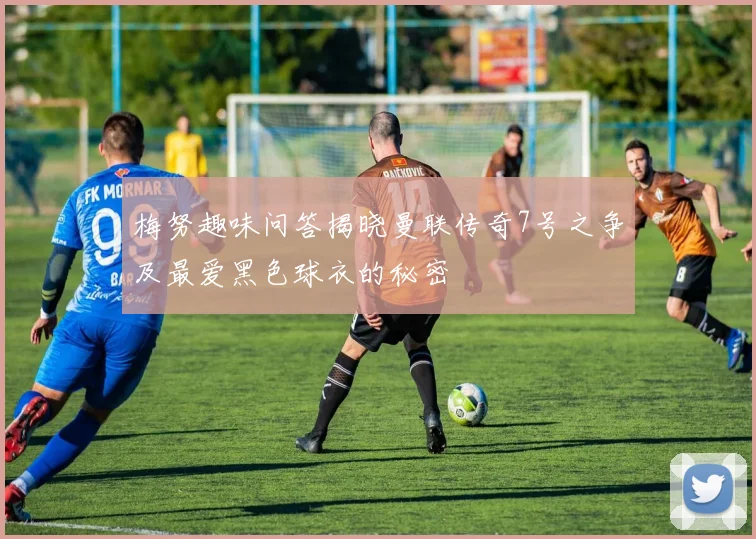 梅努趣味问答揭晓曼联传奇7号之争及最爱黑色球衣的秘密
