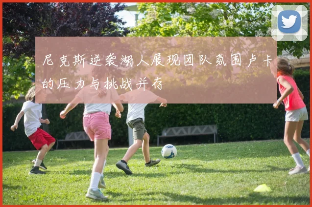 尼克斯逆袭湖人展现团队氛围卢卡的压力与挑战并存