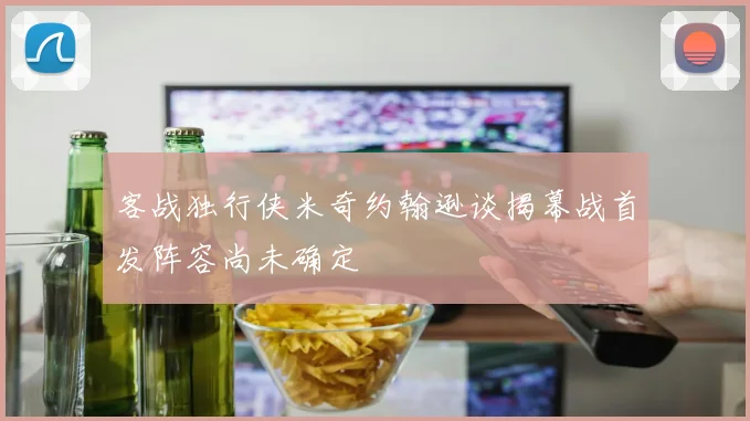 客战独行侠米奇约翰逊谈揭幕战首发阵容尚未确定