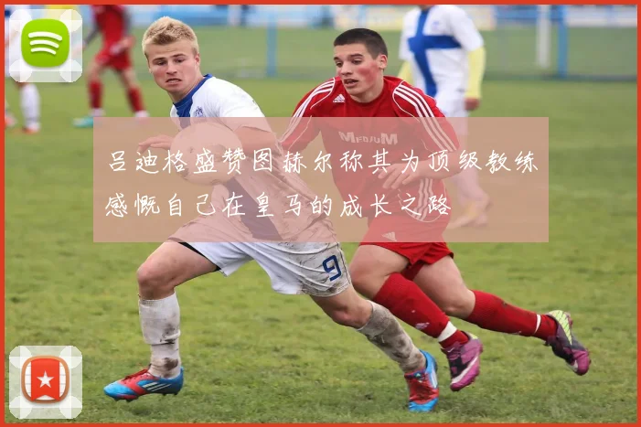 吕迪格盛赞图赫尔称其为顶级教练感慨自己在皇马的成长之路