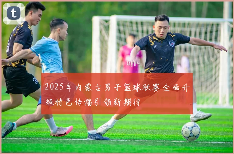 2025年内蒙古男子篮球联赛全面升级特色传播引领新期待