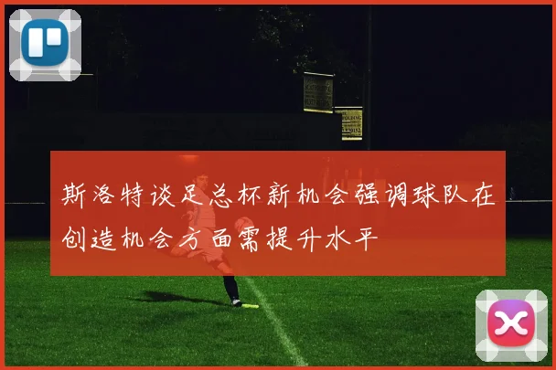 斯洛特谈足总杯新机会强调球队在创造机会方面需提升水平
