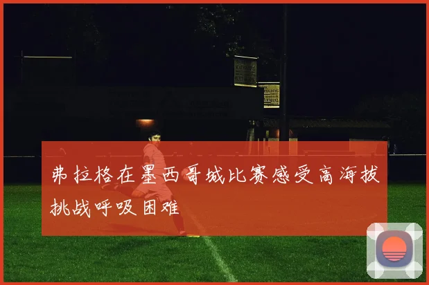 弗拉格在墨西哥城比赛感受高海拔挑战呼吸困难