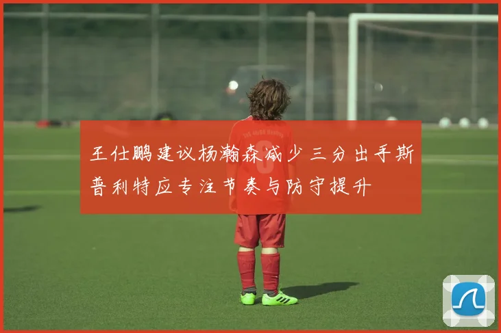 王仕鹏建议杨瀚森减少三分出手斯普利特应专注节奏与防守提升