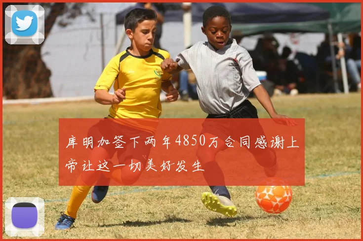 库明加签下两年4850万合同感谢上帝让这一切美好发生