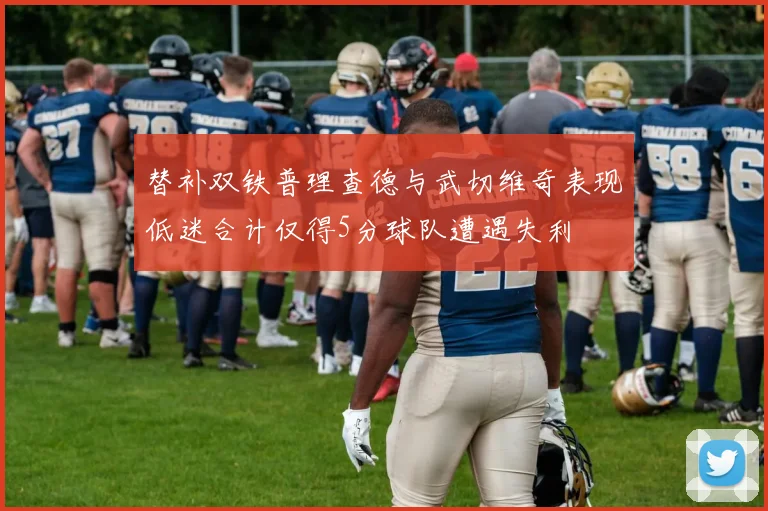 替补双铁普理查德与武切维奇表现低迷合计仅得5分球队遭遇失利