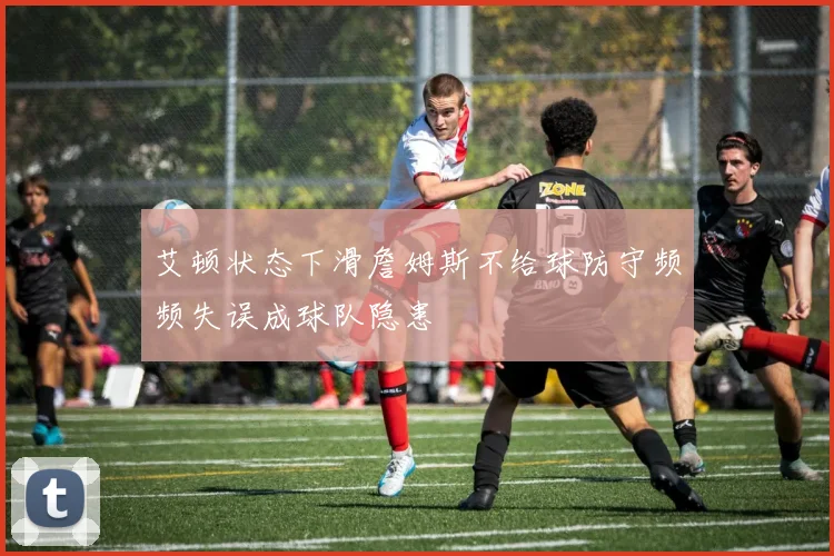 艾顿状态下滑詹姆斯不给球防守频频失误成球队隐患