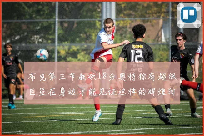 布克第三节狂砍18分奥特称有超级巨星在身边才能见证这样的辉煌时刻