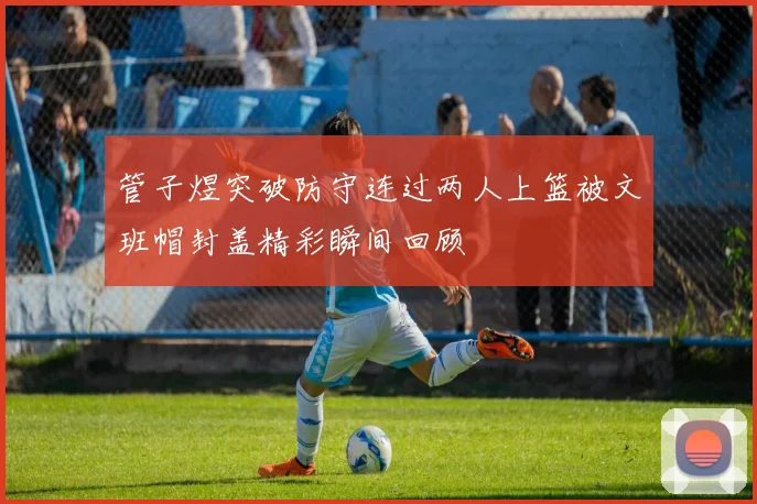 管子煜突破防守连过两人上篮被文班帽封盖精彩瞬间回顾