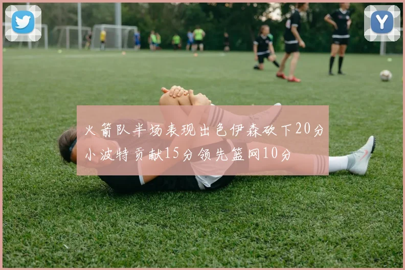 火箭队半场表现出色伊森砍下20分小波特贡献15分领先篮网10分