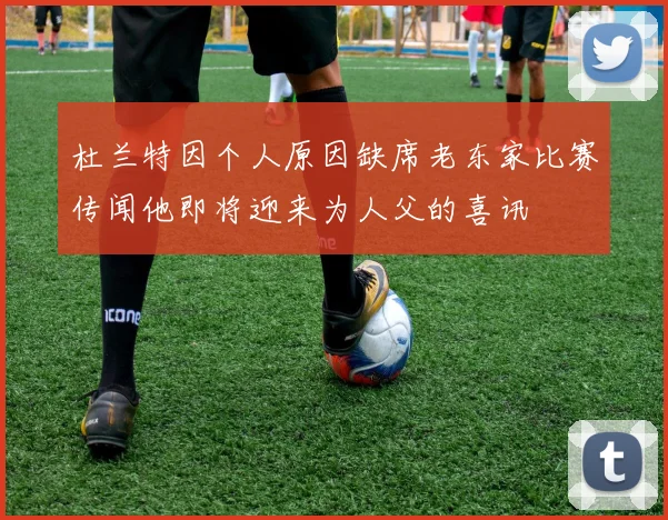 杜兰特因个人原因缺席老东家比赛传闻他即将迎来为人父的喜讯