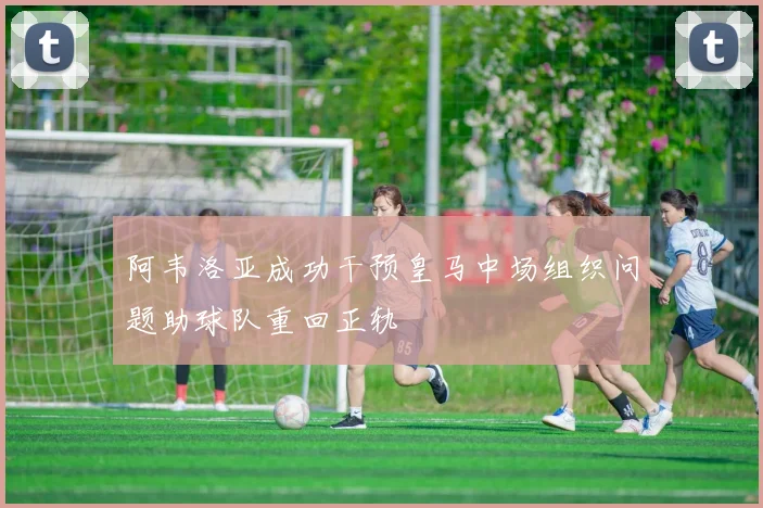 阿韦洛亚成功干预皇马中场组织问题助球队重回正轨