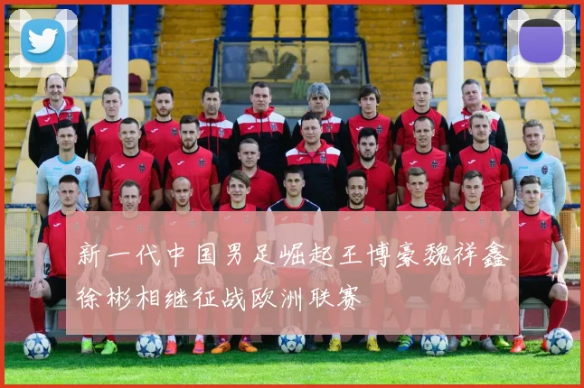 新一代中国男足崛起王博豪魏祥鑫徐彬相继征战欧洲联赛