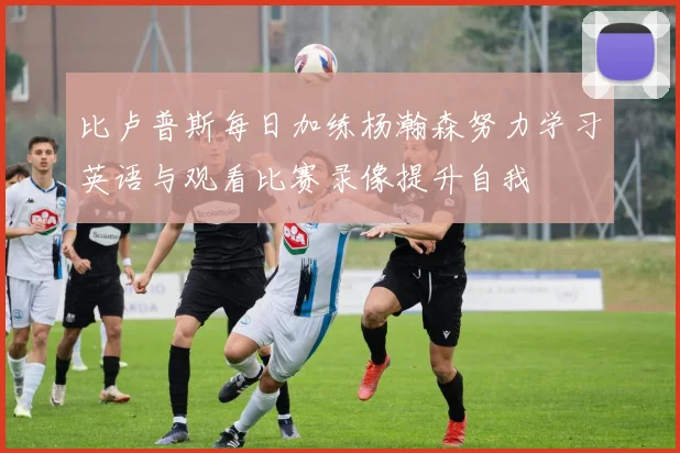 比卢普斯每日加练杨瀚森努力学习英语与观看比赛录像提升自我